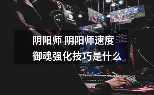 阴阳师 阴阳师速度御魂强化技巧是什么-第1张-游戏信息-龙启网