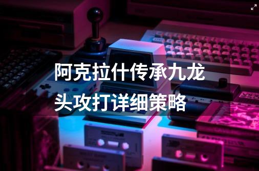 阿克拉什传承九龙头攻打详细策略-第1张-游戏信息-龙启网