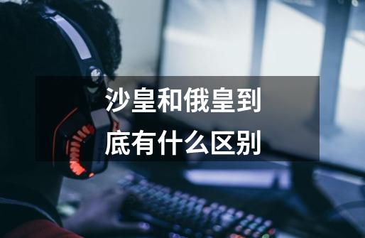 沙皇和俄皇到底有什么区别-第1张-游戏信息-龙启网