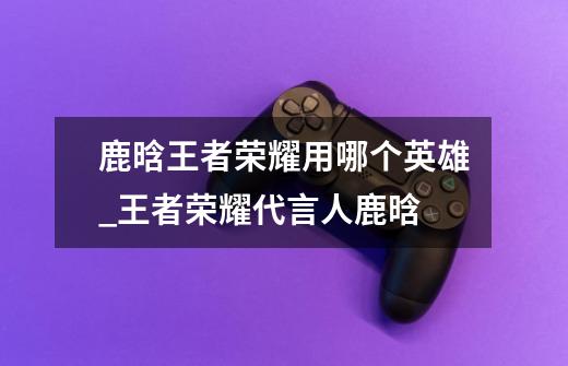 鹿晗王者荣耀用哪个英雄_王者荣耀代言人鹿晗-第1张-游戏信息-龙启网