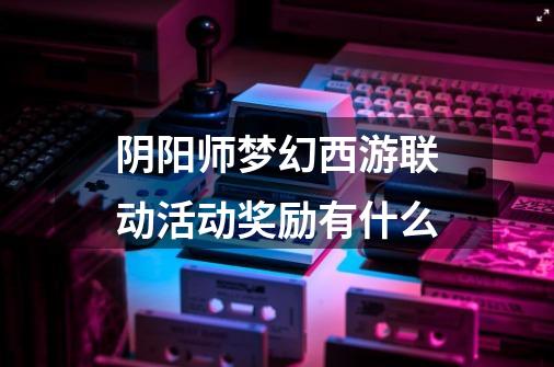 阴阳师梦幻西游联动活动奖励有什么-第1张-游戏信息-龙启网