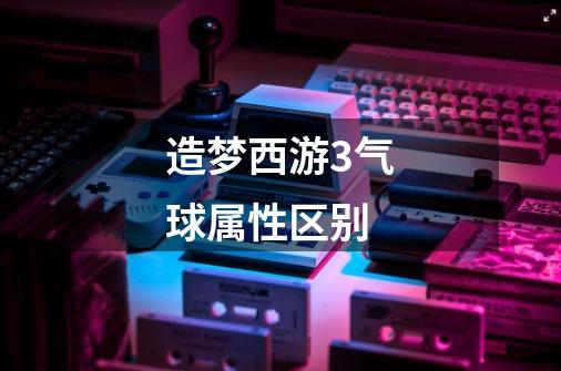 造梦西游3气球属性区别-第1张-游戏信息-龙启网