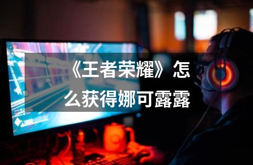 《王者荣耀》怎么获得娜可露露-第1张-游戏信息-龙启网