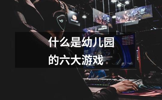 什么是幼儿园的六大游戏-第1张-游戏信息-龙启网