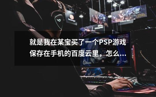 就是我在某宝买了一个PSP游戏保存在手机的百度云里,怎么传输到PSP机-第1张-游戏信息-龙启网