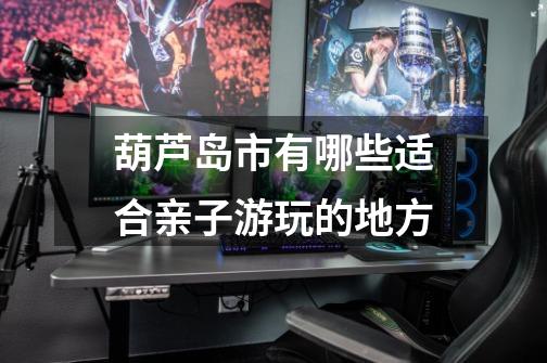 葫芦岛市有哪些适合亲子游玩的地方-第1张-游戏信息-龙启网