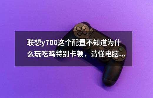 联想y700这个配置不知道为什么玩吃鸡特别卡顿,请懂电脑的大神教我一下-第1张-游戏信息-龙启网