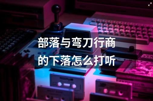 部落与弯刀行商的下落怎么打听-第1张-游戏信息-龙启网