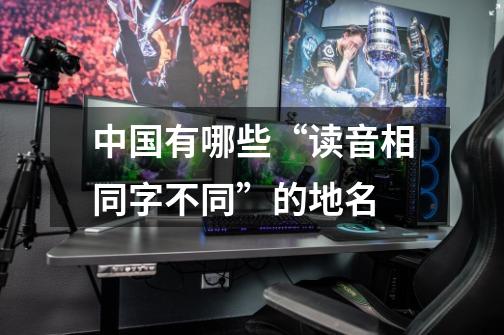 中国有哪些“读音相同字不同”的地名-第1张-游戏信息-龙启网