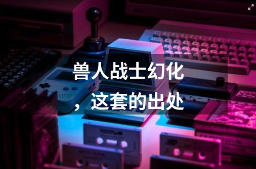 兽人战士幻化,这套的出处-第1张-游戏信息-龙启网