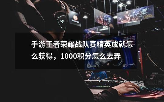 手游王者荣耀战队赛精英成就怎么获得,1000积分怎么去弄-第1张-游戏信息-龙启网