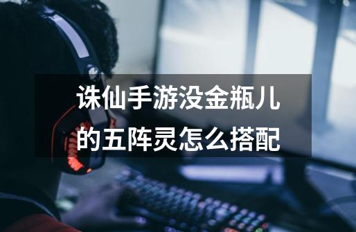 诛仙手游没金瓶儿的五阵灵怎么搭配-第1张-游戏信息-龙启网
