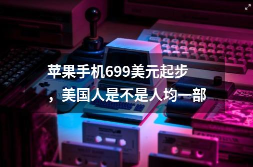 苹果手机699美元起步,美国人是不是人均一部-第1张-游戏信息-龙启网