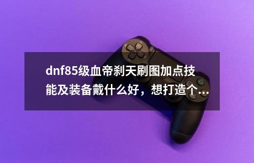 dnf85级血帝刹天刷图加点技能及装备戴什么好,想打造个神豪血帝,求指点,钱不是问题-第1张-游戏信息-龙启网