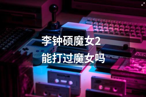 李钟硕魔女2能打过魔女吗-第1张-游戏信息-龙启网