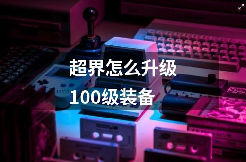 超界怎么升级100级装备-第1张-游戏信息-龙启网