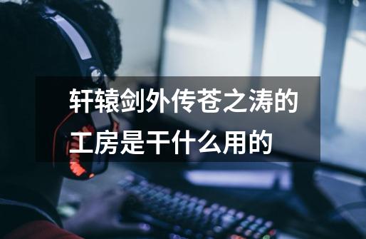 轩辕剑外传苍之涛的工房是干什么用的-第1张-游戏信息-龙启网