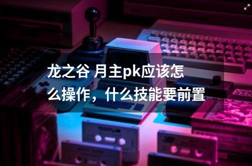 龙之谷 月主pk应该怎么操作,什么技能要前置-第1张-游戏信息-龙启网