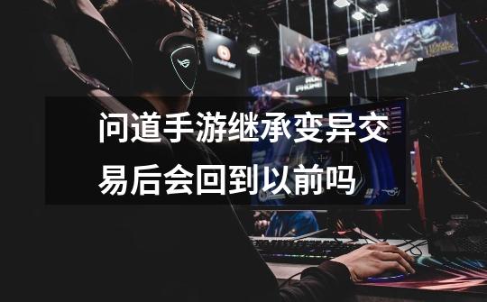 问道手游继承变异交易后会回到以前吗-第1张-游戏信息-龙启网