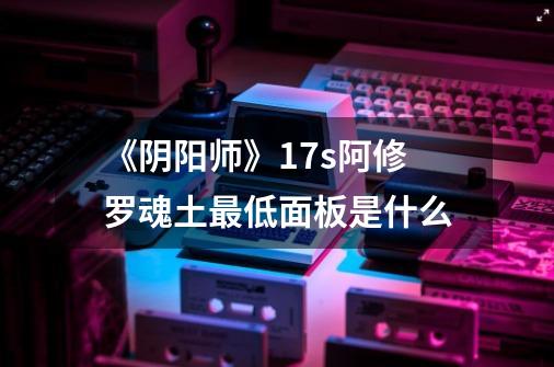 《阴阳师》17s阿修罗魂土最低面板是什么-第1张-游戏信息-龙启网