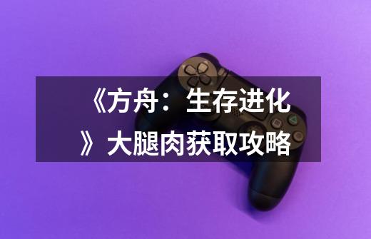 《方舟:生存进化》大腿肉获取攻略-第1张-游戏信息-龙启网