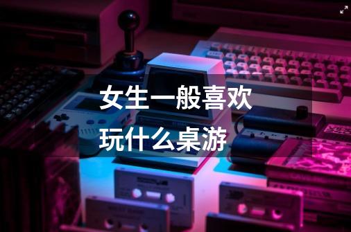 女生一般喜欢玩什么桌游-第1张-游戏信息-龙启网