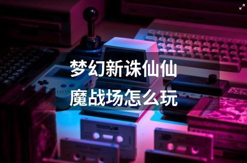 梦幻新诛仙仙魔战场怎么玩-第1张-游戏信息-龙启网