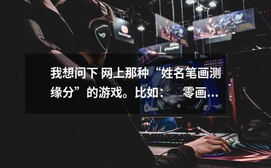 我想问下 网上那种“姓名笔画测缘分”的游戏。比如：　零画：天生一对，佳偶天成 　一画：一见钟情，-第1张-游戏信息-龙启网