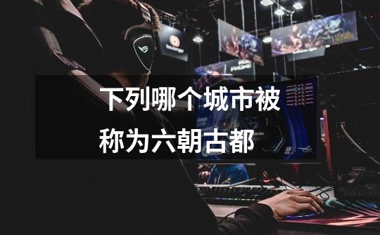 下列哪个城市被称为六朝古都-第1张-游戏信息-龙启网