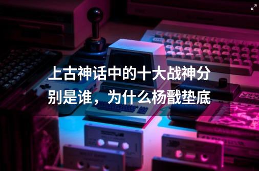 上古神话中的十大战神分别是谁,为什么杨戬垫底-第1张-游戏信息-龙启网