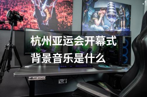 杭州亚运会开幕式背景音乐是什么-第1张-游戏信息-龙启网
