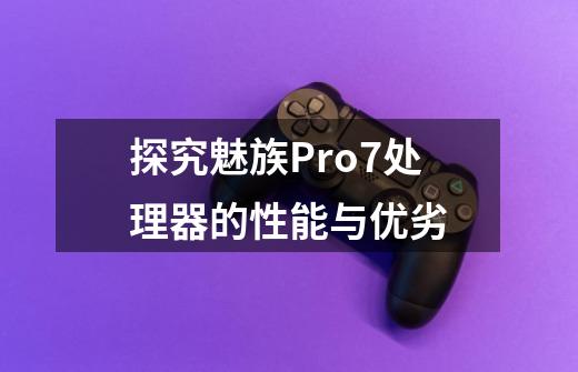 探究魅族Pro7处理器的性能与优劣-第1张-游戏信息-龙启网