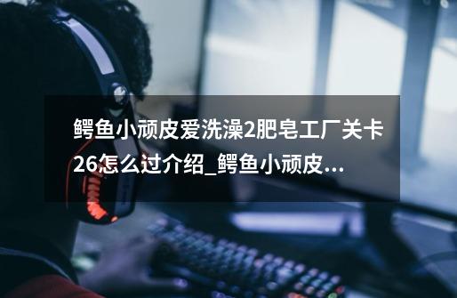 鳄鱼小顽皮爱洗澡2肥皂工厂关卡26怎么过介绍_鳄鱼小顽皮爱洗澡2肥皂工厂关卡26怎么过是什么-第1张-游戏信息-龙启网
