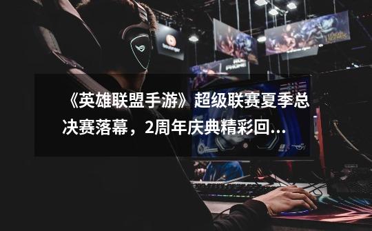 《英雄联盟手游》超级联赛夏季总决赛落幕,2周年庆典精彩回顾!-第1张-游戏信息-龙启网