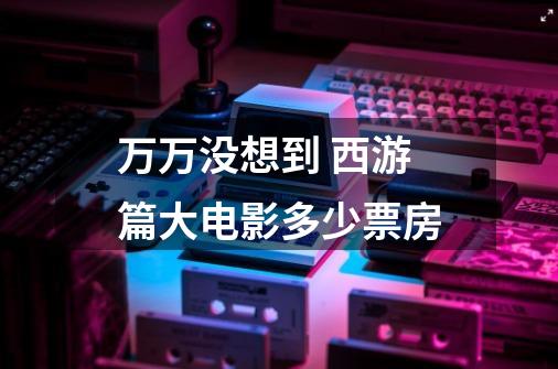 万万没想到 西游篇大电影多少票房-第1张-游戏信息-龙启网