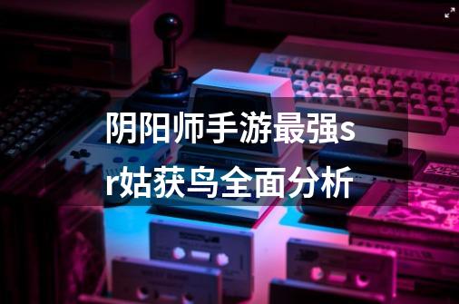 阴阳师手游最强sr姑获鸟全面分析-第1张-游戏信息-龙启网
