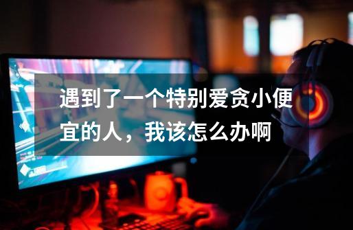 遇到了一个特别爱贪小便宜的人,我该怎么办啊-第1张-游戏信息-龙启网