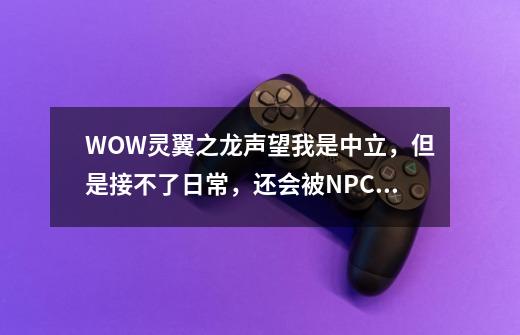 WOW灵翼之龙声望我是中立,但是接不了日常,还会被NPC攻击-第1张-游戏信息-龙启网