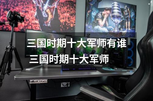 三国时期十大军师有谁 三国时期十大军师-第1张-游戏信息-龙启网