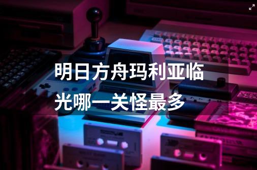 明日方舟玛利亚临光哪一关怪最多-第1张-游戏信息-龙启网