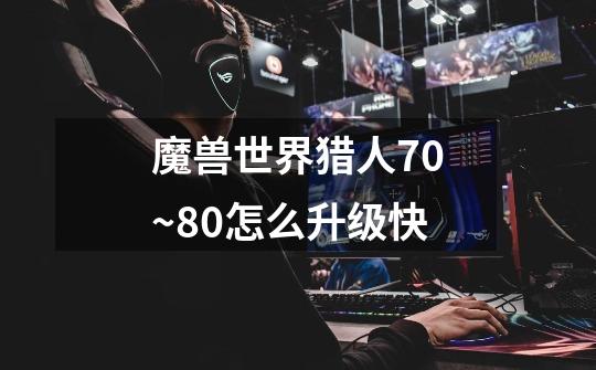 魔兽世界猎人70~80怎么升级快-第1张-游戏信息-龙启网