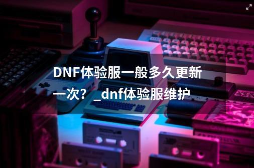 DNF体验服一般多久更新一次?_dnf体验服维护-第1张-游戏信息-龙启网