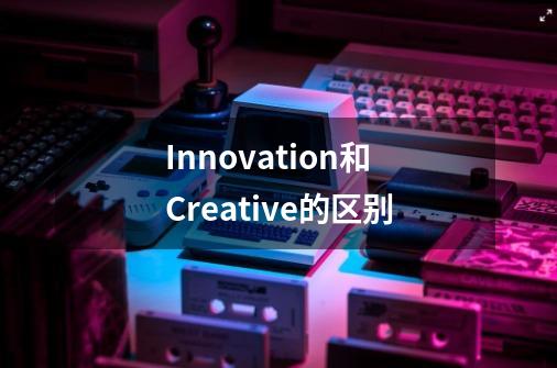 Innovation和Creative的区别-第1张-游戏信息-龙启网