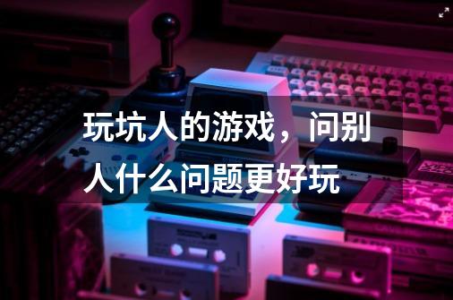 玩坑人的游戏,问别人什么问题更好玩-第1张-游戏信息-龙启网