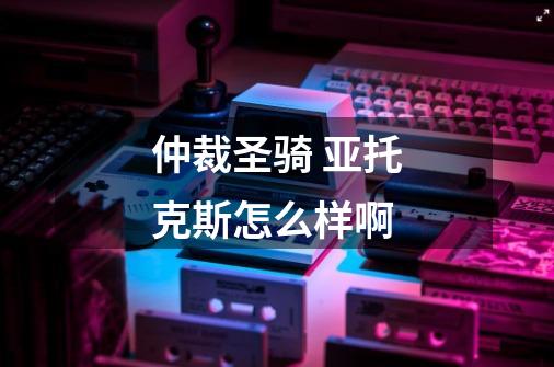 仲裁圣骑 亚托克斯怎么样啊-第1张-游戏信息-龙启网