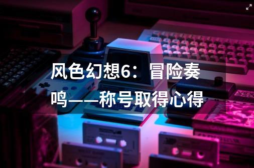 风色幻想6:冒险奏鸣——称号取得心得-第1张-游戏信息-龙启网