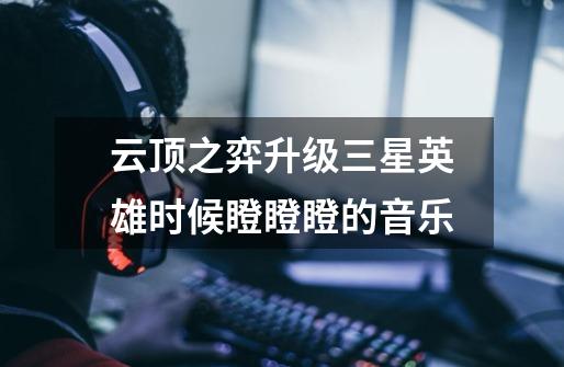 云顶之弈升级三星英雄时候瞪瞪瞪的音乐-第1张-游戏信息-龙启网