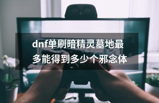 dnf单刷暗精灵墓地最多能得到多少个邪念体-第1张-游戏信息-龙启网