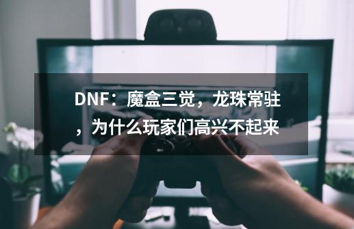 DNF:魔盒三觉,龙珠常驻,为什么玩家们高兴不起来-第1张-游戏信息-龙启网