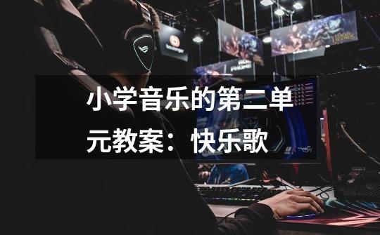 小学音乐的第二单元教案:快乐歌-第1张-游戏信息-龙启网
